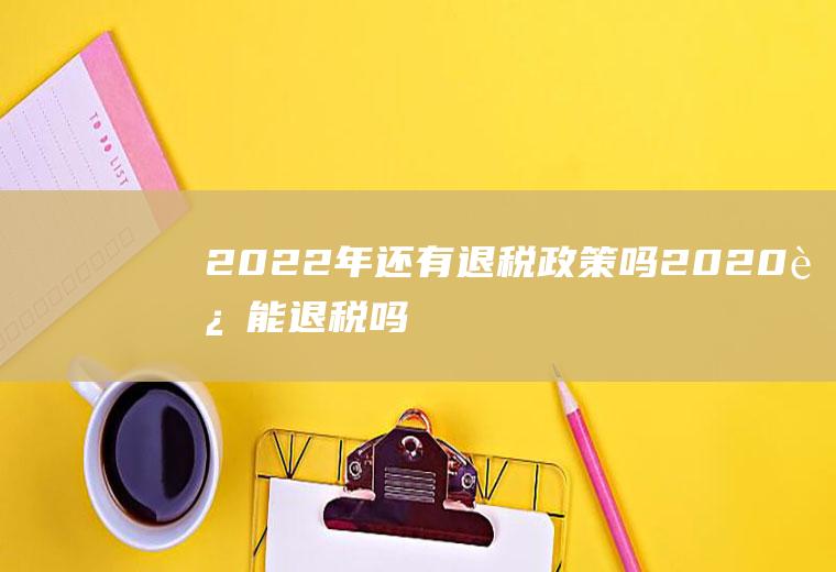 2022年还有退税政策吗(2020还能退税吗)