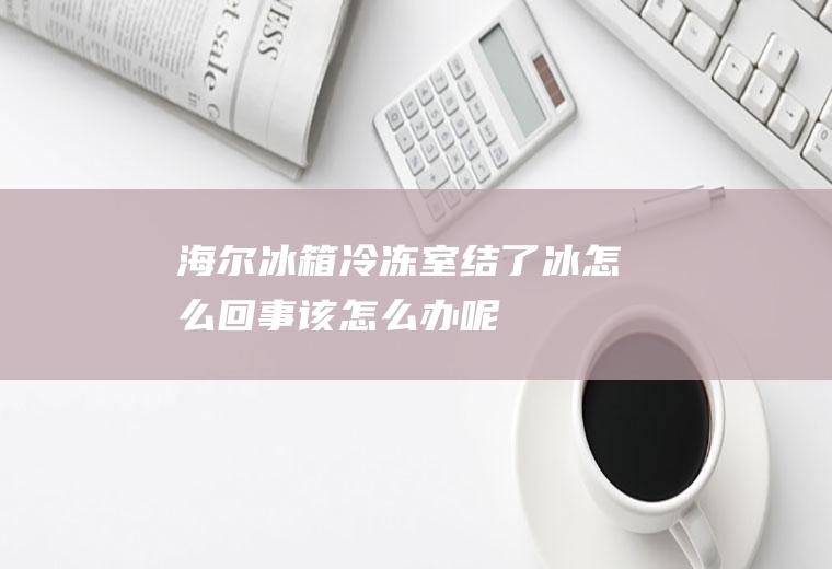 海尔冰箱冷冻室结了冰怎么回事,该怎么办呢