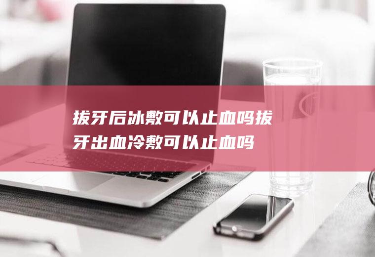 拔牙后冰敷可以止血吗(拔牙出血冷敷可以止血吗)