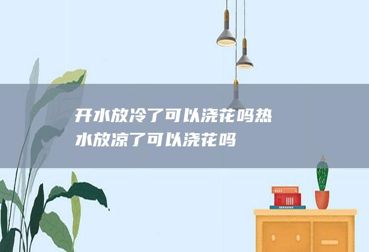 开水放冷了可以浇花吗(热水放凉了可以浇花吗)