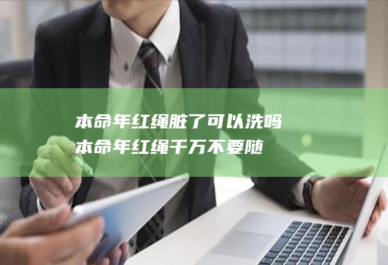 本命年红绳脏了可以洗吗(本命年红绳千万不要随便戴)