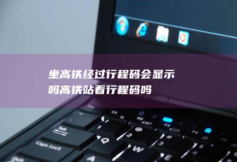 坐高铁经过行程码会显示吗(高铁站看行程码吗)