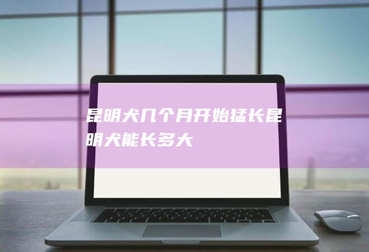 昆明犬几个月开始猛长(昆明犬能长多大)