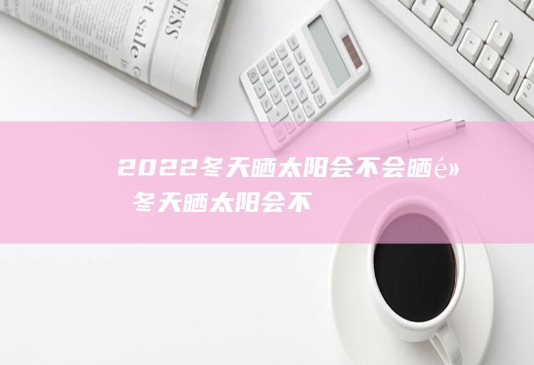 2022冬天晒太阳会不会晒黑(冬天晒太阳会不会变黑)