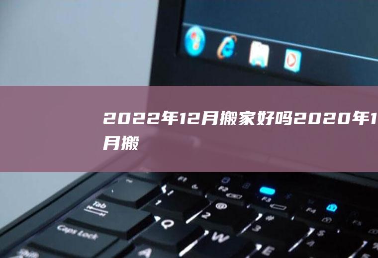 2022年12月搬家好吗(2020年12月搬家哪天好)