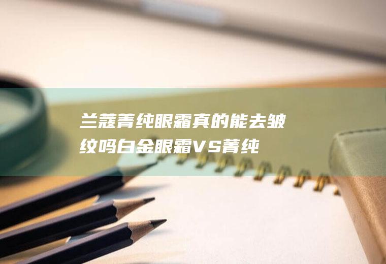 兰蔻菁纯眼霜真的能去皱纹吗(白金眼霜VS菁纯眼霜对比分析)