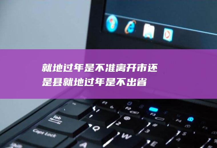 就地过年是不准离开市还是县(就地过年是不出省还是市)