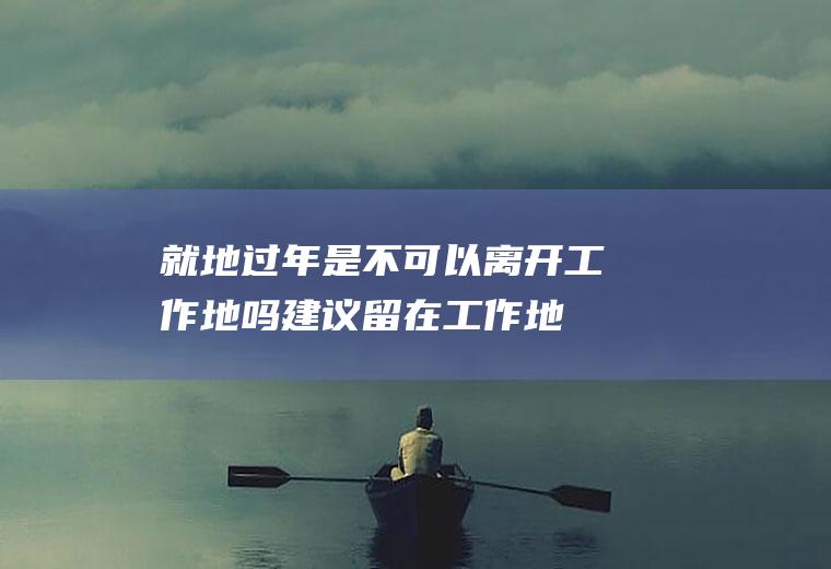 就地过年是不可以离开工作地吗(建议留在工作地过年)