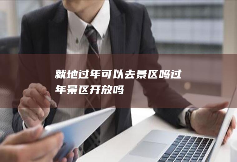 就地过年可以去景区吗(过年景区开放吗)