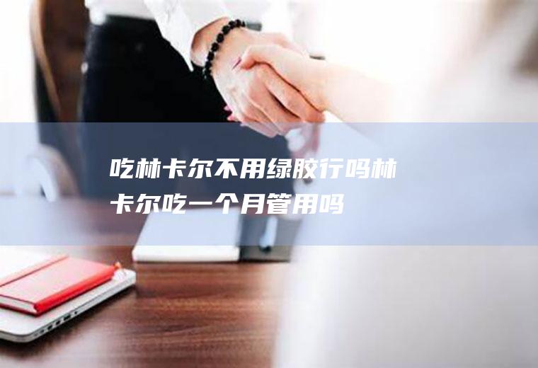 吃林卡尔不用绿胶行吗(林卡尔吃一个月管用吗)