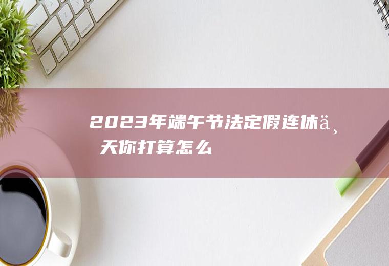 2023年端午节法定假：连休三天,你打算怎么安排？