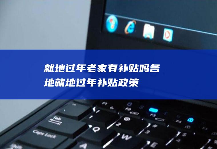 就地过年老家有补贴吗(各地就地过年补贴政策)