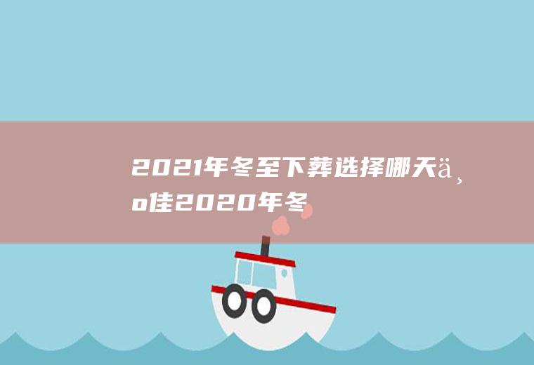 2021年冬至下葬选择哪天为佳(2020年冬至适合下葬吗)