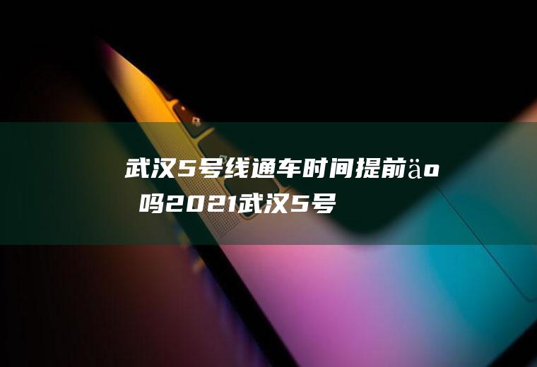 武汉5号线通车时间提前了吗2021(武汉5号线提前开通)