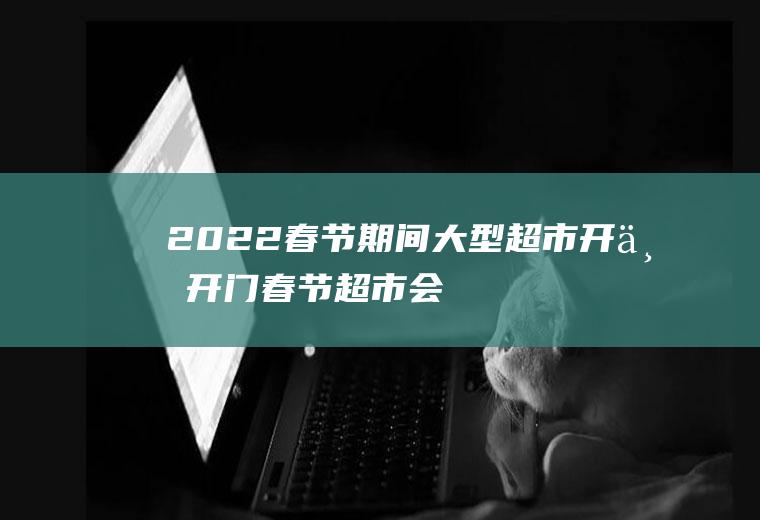 2022春节期间大型超市开不开门(春节超市会关门吗)
