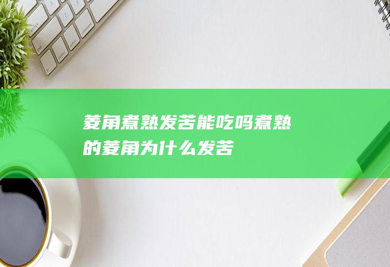菱角煮熟发苦能吃吗,煮熟的菱角为什么发苦