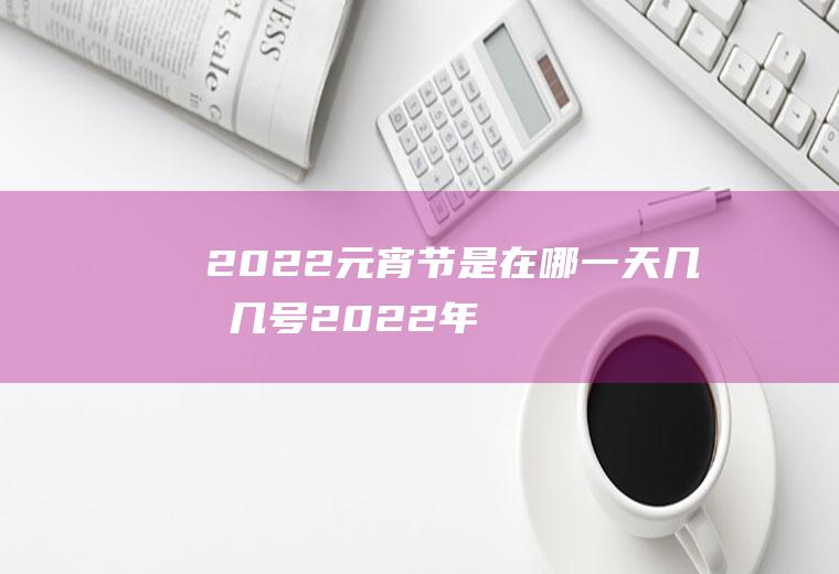 2022元宵节是在哪一天几月几号(2022年春节是哪一天几月几号)