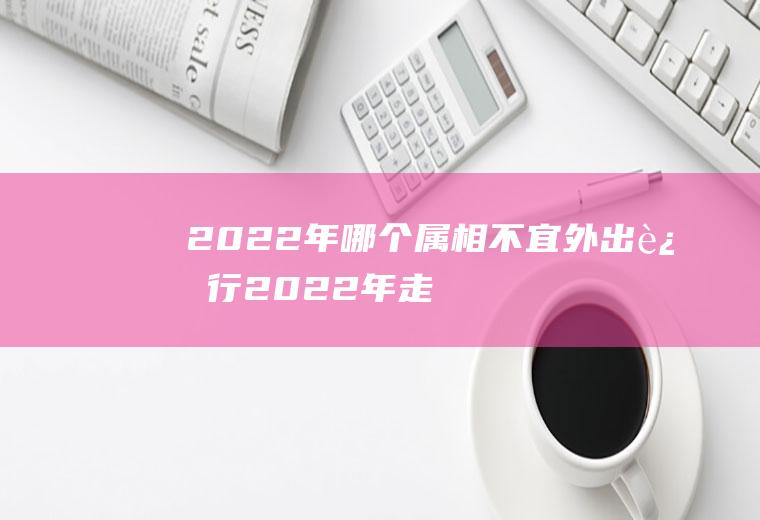 2022年哪个属相不宜外出远行(2022年走大运的生肖)