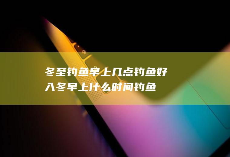 冬至钓鱼早上几点钓鱼好(入冬早上什么时间钓鱼最好)