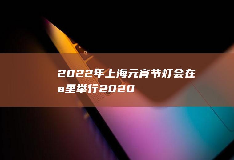 2022年上海元宵节灯会在哪里举行(2020年上海城隍庙灯会什么时候开始)