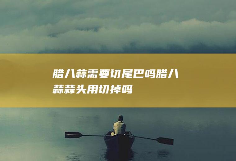 腊八蒜需要切尾巴吗(腊八蒜蒜头用切掉吗)