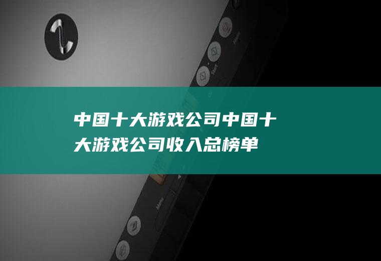中国十大游戏公司(中国十大游戏公司收入总榜单)
