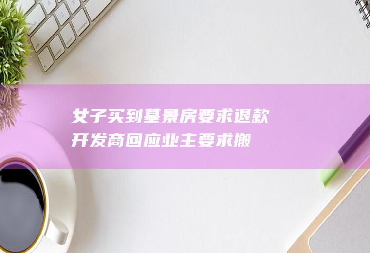 女子买到墓景房要求退款开发商回应(业主要求搬迁墓园或退房)