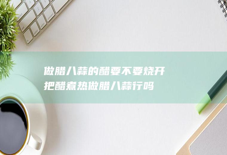 做腊八蒜的醋要不要烧开(把醋煮热做腊八蒜行吗)