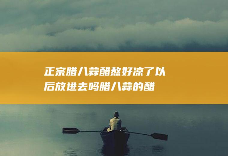 正宗腊八蒜醋熬好凉了以后放进去吗(腊八蒜的醋用煮熟吗)