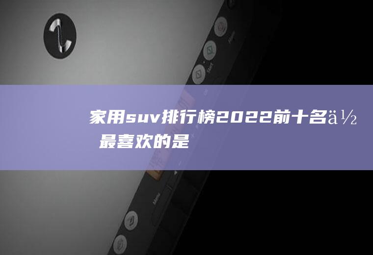 家用suv排行榜2022前十名,你最喜欢的是哪一款呢？
