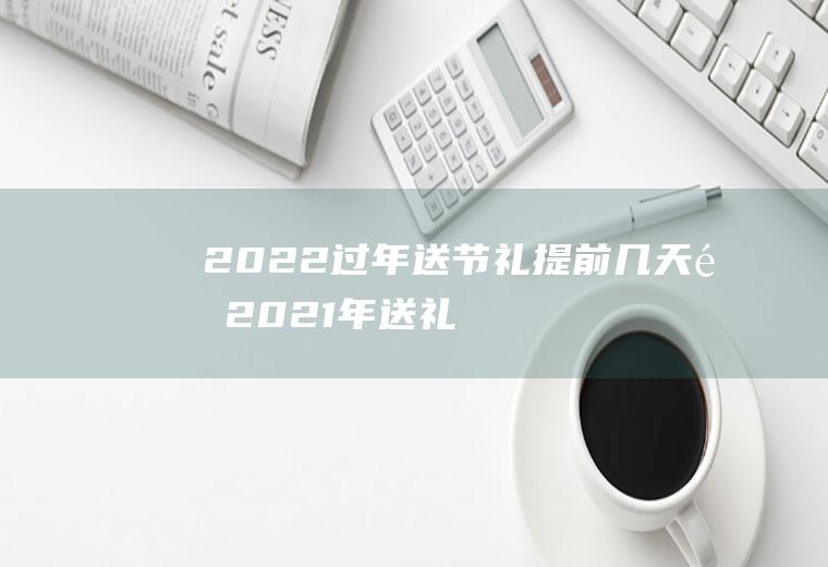2022过年送节礼提前几天送(2021年送礼送什么)