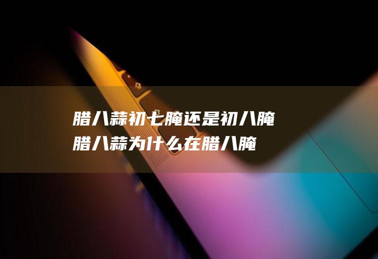 腊八蒜初七腌还是初八腌(腊八蒜为什么在腊八腌)