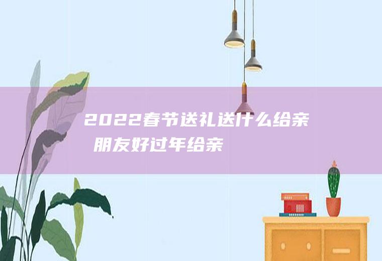 2022春节送礼送什么给亲戚朋友好(过年给亲朋好友送什么)
