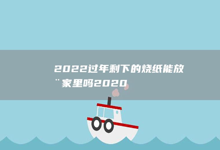 2022过年剩下的烧纸能放在家里吗(2020年能烧纸吗)