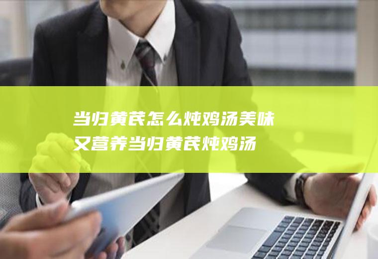 当归黄芪怎么炖鸡汤美味又营养(当归黄芪炖鸡汤怎么做)