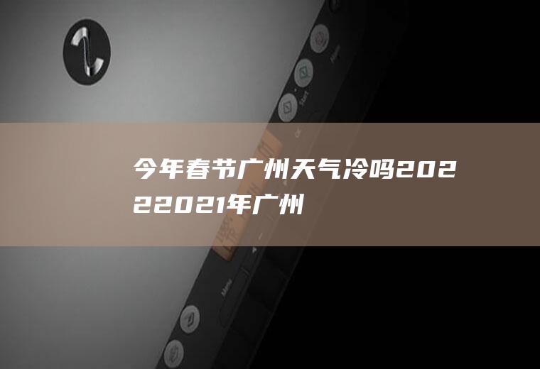 今年春节广州天气冷吗2022(2021年广州春节天气冷吗)