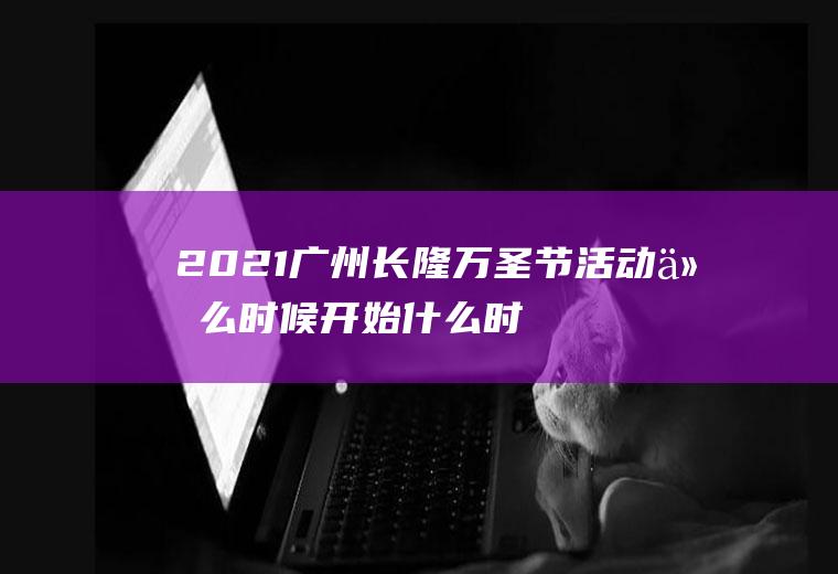 2021广州长隆万圣节活动什么时候开始什么时候结束(长隆万圣节活动到什么时候结束)