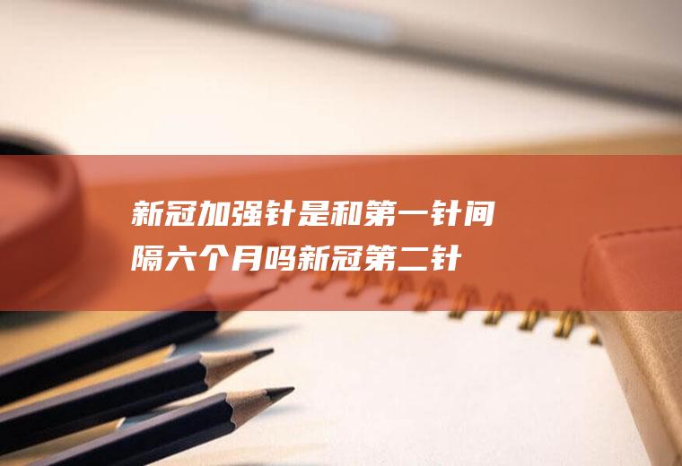 新冠加强针是和第一针间隔六个月吗(新冠第二针隔多久)