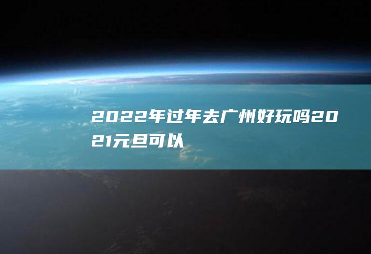 2022年过年去广州好玩吗(2021元旦可以去广州旅游吗)