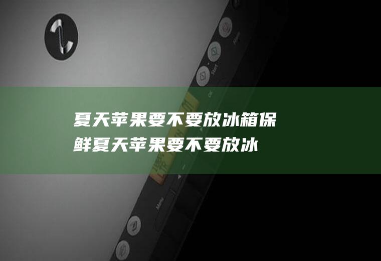 夏天苹果要不要放冰箱保鲜,夏天苹果要不要放冰箱保存