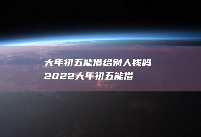 大年初五能借给别人钱吗2022(大年初五能借给别人钱吗?)