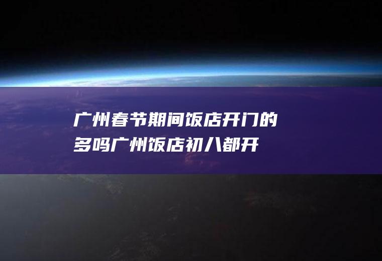 广州春节期间饭店开门的多吗(广州饭店初八都开门了吗?)