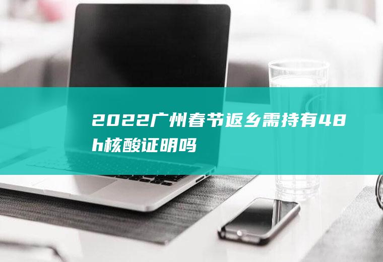 2022广州春节返乡需持有48h核酸证明吗(广东省内1月28号之后返乡要做核酸检测)