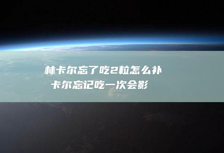 林卡尔忘了吃2粒怎么补(林卡尔忘记吃一次会影响效果吗)