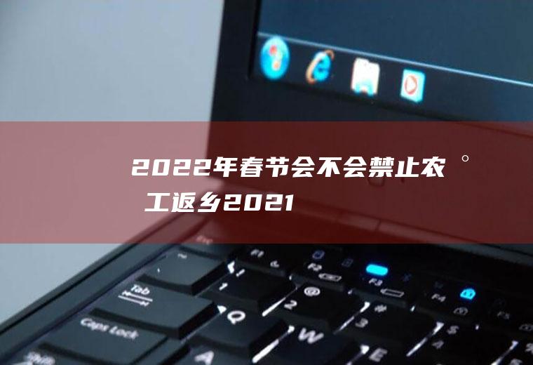 2022年春节会不会禁止农民工返乡(2021春节农民工提前返乡)