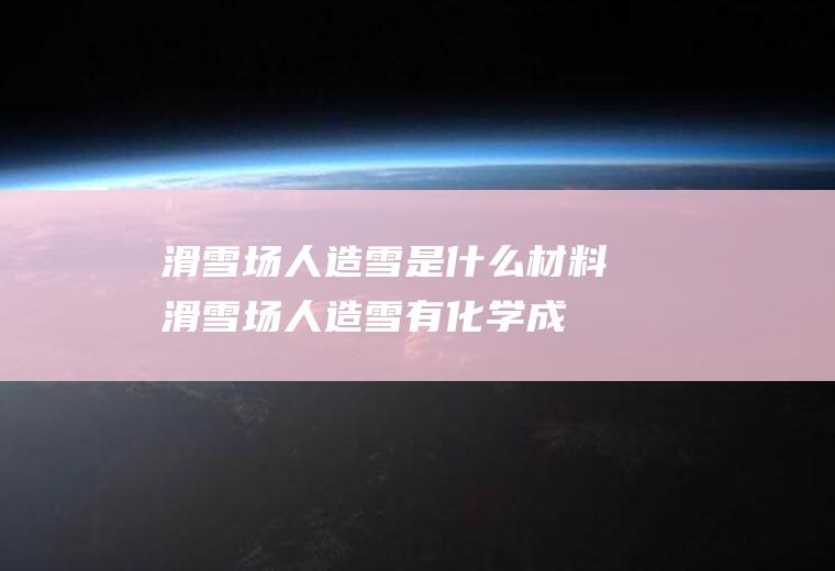 滑雪场人造雪是什么材料(滑雪场人造雪有化学成分吗)