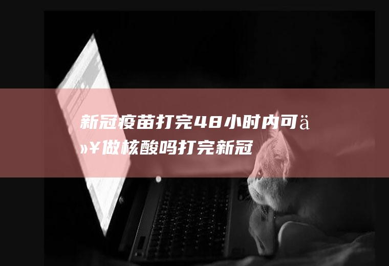 新冠疫苗打完48小时内可以做核酸吗(打完新冠疫苗多久可以做核酸)