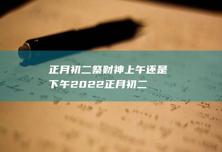 正月初二祭财神上午还是下午2022(正月初二祭财神俗称什么)
