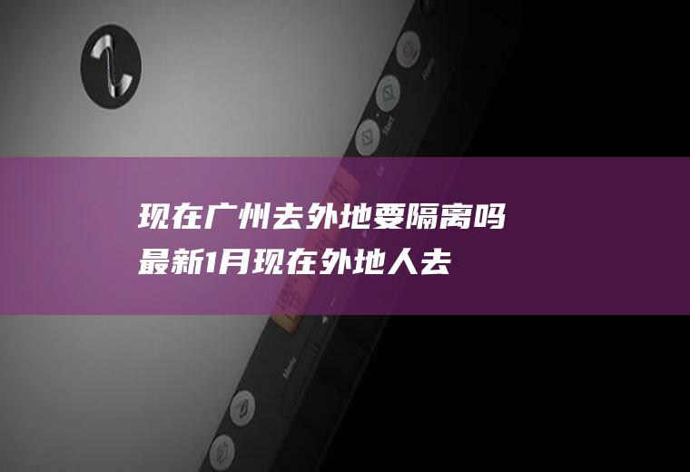 现在广州去外地要隔离吗最新1月(现在外地人去广州要隔离吗)