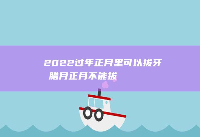 2022过年正月里可以拔牙吗(腊月正月不能拔牙)